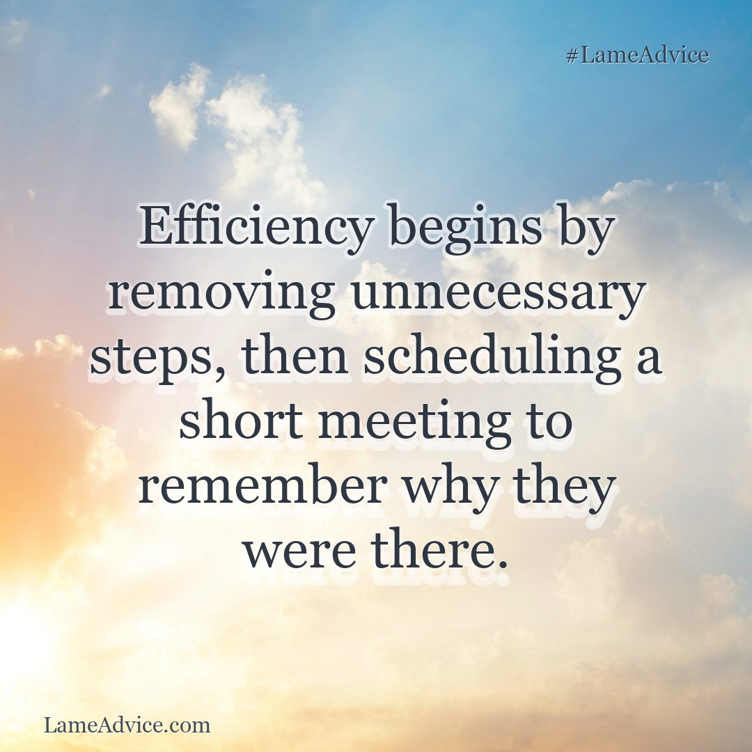 #LameAdvice: Efficiency begins by removing unnecessary steps, then scheduling a short meeting to remember why they were there.